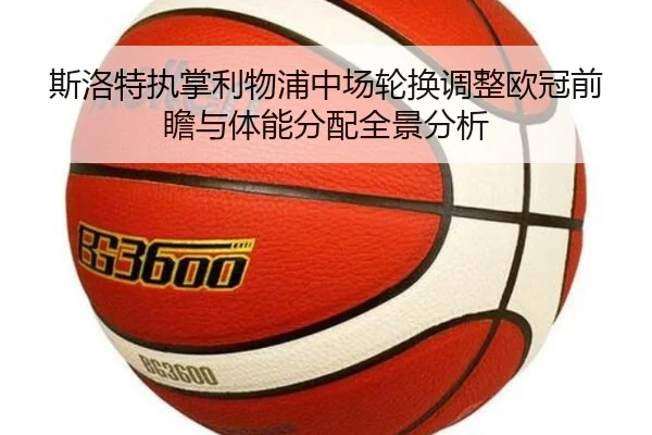 斯洛特执掌利物浦中场轮换调整欧冠前瞻与体能分配全景分析